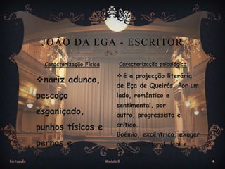 JOÃO DA EGA - ESCRITOR
Caracterização Física

Caracterização psicológica

nariz adunco,

 é a projecção literária

pescoço

lado, romântico e

esganiçado,

de Eça de Queirós. Por um
sentimental, por
outro, progressista e

punhos tísicos e
pernas e
Português

crítico.
ado, caricatural, leal e

cegonha.

Boémio, excêntrico, exager
romântico.
Modulo 8

4

 