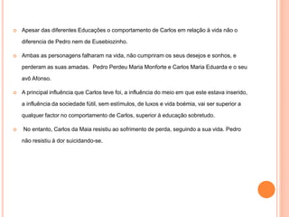  Apesar das diferentes Educações o comportamento de Carlos em relação à vida não o 
diferencia de Pedro nem de Eusebiozinho. 
 Ambas as personagens falharam na vida, não cumpriram os seus desejos e sonhos, e 
perderam as suas amadas. Pedro Perdeu Maria Monforte e Carlos Maria Eduarda e o seu 
avô Afonso. 
 A principal influência que Carlos teve foi, a influência do meio em que este estava inserido, 
a influência da sociedade fútil, sem estímulos, de luxos e vida boémia, vai ser superior a 
qualquer factor no comportamento de Carlos, superior à educação sobretudo. 
 No entanto, Carlos da Maia resistiu ao sofrimento de perda, seguindo a sua vida. Pedro 
não resistiu á dor suicidando-se. 
 