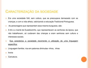 CARACTERIZAÇÃO DA SOCIEDADE 
 Era uma sociedade fútil, sem cultura, que se preocupava demasiado com as 
crianças, e com a vida alheia, valorizando a educação Tradicional Portuguesa. 
 As personagens que representam essa mesma burguesia, são: 
 A titi e a mamã de Eusebiozinho, que representavam as senhoras da época, que 
não trabalhavam, só cuidavam das crianças e eram senhoras sem cultura e 
interesses sociais; 
 Eça caracteriza a sociedade recorrendo à utilização de uma linguagem 
específica: 
 Linguagem familiar, rica em palavras diminutas- inhos, inhas 
 Ironia 
 Caricatura. 
 