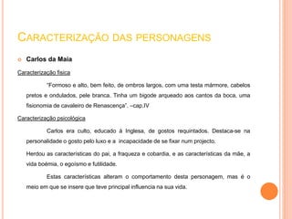 CARACTERIZAÇÃO DAS PERSONAGENS 
 Carlos da Maia 
Caracterização fisica 
“Formoso e alto, bem feito, de ombros largos, com uma testa mármore, cabelos 
pretos e ondulados, pele branca. Tinha um bigode arqueado aos cantos da boca, uma 
fisionomia de cavaleiro de Renascença”. –cap.IV 
Caracterização psicológica 
Carlos era culto, educado á Inglesa, de gostos requintados. Destaca-se na 
personalidade o gosto pelo luxo e a incapacidade de se fixar num projecto. 
Herdou as características do pai, a fraqueza e cobardia, e as características da mãe, a 
vida boémia, o egoísmo e futilidade. 
Estas características alteram o comportamento desta personagem, mas é o 
meio em que se insere que teve principal influencia na sua vida. 
 