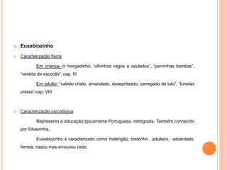  Eusebiozinho 
 Caracterização fisica 
Em criança- o morgadinho, “olhinhos vagos e azulados”, “perninhas bambas”, 
“vestido de escocês”, cap. III 
Em adulto- “cabelo chato, amarelado, desepnteado, carregado de luto”, “lunetas 
pretas”-cap. VIII 
 Caracterização psicológica 
Representa a educação tipicamente Portuguesa, retrógrada. Também conhecido 
por Silveirinha,. 
Eusebiozinho é caracterizado como molengão, tristonho , adultero, adoentado, 
forreta, casou mas enviuvou cedo. 
 