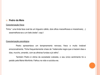  Pedro da Maia 
Caracterização física 
Tinha “ uma linda face oval de um trigueiro cálido, dois olhos maravilhosos e irresistíveis(…) 
assemelhara-se a um belo árabe”.-cap.I 
Caracterização psicológica 
Pedro apresentava um temperamento nervoso, fraco e muito instável 
emocionalmente. Tinha frequentemente crises de “melancolia negra que o traziam dias e 
dias, murcho, amarelo, com as olheiras fundas e já velho”. 
Também Pedro é vitima da sociedade Lisboeta, o seu único sentimento foi a 
paixão pela Maria Monforte. Falhou na vida e suicidou-se. 
