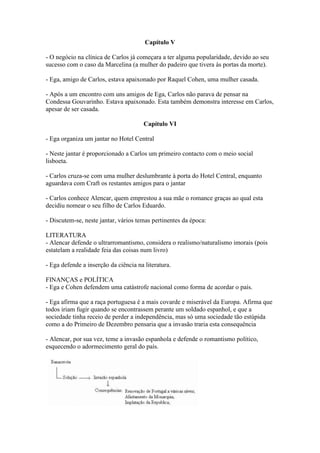 Capítulo V
- O negócio na clínica de Carlos já começara a ter alguma popularidade, devido ao seu
sucesso com o caso da Marcelina (a mulher do padeiro que tivera às portas da morte).
- Ega, amigo de Carlos, estava apaixonado por Raquel Cohen, uma mulher casada.
- Após a um encontro com uns amigos de Ega, Carlos não parava de pensar na
Condessa Gouvarinho. Estava apaixonado. Esta também demonstra interesse em Carlos,
apesar de ser casada.
Capítulo VI
- Ega organiza um jantar no Hotel Central
- Neste jantar é proporcionado a Carlos um primeiro contacto com o meio social
lisboeta.
- Carlos cruza-se com uma mulher deslumbrante à porta do Hotel Central, enquanto
aguardava com Craft os restantes amigos para o jantar
- Carlos conhece Alencar, quem emprestou a sua mãe o romance graças ao qual esta
decidiu nomear o seu filho de Carlos Eduardo.
- Discutem-se, neste jantar, vários temas pertinentes da época:
LITERATURA
- Alencar defende o ultrarromantismo, considera o realismo/naturalismo imorais (pois
estatelam a realidade feia das coisas num livro)
- Ega defende a inserção da ciência na literatura.
FINANÇAS e POLÍTICA
- Ega e Cohen defendem uma catástrofe nacional como forma de acordar o país.
- Ega afirma que a raça portuguesa é a mais covarde e miserável da Europa. Afirma que
todos iriam fugir quando se encontrassem perante um soldado espanhol, e que a
sociedade tinha receio de perder a independência, mas só uma sociedade tão estúpida
como a do Primeiro de Dezembro pensaria que a invasão traria esta consequência
- Alencar, por sua vez, teme a invasão espanhola e defende o romantismo político,
esquecendo o adormecimento geral do país.
 