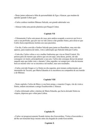 - Deste jantar sobressai a falta de personalidade de Ega e Alencar, que mudam de
opinião quando Cohen quer
- Carlos conhece também Dâmaso Salcede, um grande admirador seu
- Alencar tinha uma paixão platónica por Raquel Cohen.
Capítulo VII
- Ultimamente Carlos saía pouco de casa, pois andava ocupado a escrever um livro e
com a sua profissão, que por sua vez não estava a dar grandes frutos, pois dizia-se que
Carlos fazia experiências mortais aos seus pacientes.
- Um dia, Carlos convida o Senhor Salcede para jantar no Ramalhete, mas este não
aparece, para surpresa de todos, visto a admiração que Salcede tinha por Carlos.
- Certo dia, Carlos voltou a ver a mulher lindíssima que vira no Hotel Central. Ele
pensou para ele mesmo que achava que era um anjo, uma deusa, porém, ele não
conseguiu ver muito, principalmente a sua cara. Carlos não consegue deixar de pensar
naquele anjo que tinha visto, e durante 3 dias seguidos vai sempre por volta da mesma
hora ao mesmo sítio ver se encontra a tal mulher, mas sem resultados.
- Carlos convida Gruges a ir a Sintra no dia seguinte, pois tomara conhecimento, por
intermédio de Taveira, que Maria Eduarda aí se encontrava na companhia de seu marido
e de Dâmaso.
Capítulo VIII
- Neste capítulo, Carlos da Maia e o seu bom amigo, o maestro Cruges, vão de visita a
Sintra, ondem encontram o amigo Eusebiozinho e Alencar.
- Carlos informado sobre o destino de Maria Eduarda, que havia deixado Sintra na
véspera, depressa quis voltar para Lisboa.
Capítulo IX
- Carlos vai progressivamente ficando íntimo dos Gouvarinhos. Visita a Gouvarinho e
dá-lhe um tremendo beijo mesmo antes da chegada do conde Gouvarinho.
Capítulo X
 