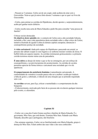 - Passam-se 3 semanas. Carlos sai de um coupé, onde acabara de estar com a
Gouvarinho. Nota-se que já estava farto dessas 3 semanas e que se quer ver livre da
Gouvarinho.
- Carlos, para animar as corridas do Hipódromo, decide apostar e, surpreendentemente,
acaba por ganhar muito dinheiro.
- Carlos recebe uma carta de Maria Eduarda a pedir-lhe para consultar “uma pessoa de
família”.
Críticas sociais destacadas
Os objetivos deste episódio são: o contacto de Carlos com a alta sociedade lisboeta,
incluindo o Rei; uma visão panorâmica desta sociedade sobre o olhar critico de Carlos;
tentativa frustrada de igualar Lisboa às demais capitais europeias; denunciar o
cosmopolitismo postiço da sociedade.
A visão caricatural é dada pelo espaço do Hipódromo: parecendo um arraial, as
pessoas não sabiam ocupar os seus lugares e as senhoras traziam vestidos de missa. O
buffett tinha um aspecto nojento. As corridas terminaram grotescamente e a primeira
corrida terminou mesmo numa cena de pancadaria.
É uma sátira ao desejo de imitar o que se faz no estrangeiro, por um esforço de
cosmopolitismo, e ao provincianismo do acontecimento. As corridas de cavalos
permitem apreciar de forma irónica e caricatural uma sociedade que vive de
aparências.
O comportamento da assistência feminina é naturalmente caricaturado. A
conformidade do vestuário à ocasião parece não ser a melhor e acaba por traduzir
a falta de gosto e, sobretudo, o ridículo de uma situação que se pretende requintada
sem o ser.
As corridas servem, para Eça, criticar a mentalidade e o comportamento da alta
burguesia:
- O aborrecimento, motivado pelo facto de as pessoas não revelarem qualquer interesse
pelo evento, e a desordem.
Capítulo XI
- Carlos vai a casa dos Castro Gomes auxiliar a familiar de Maria Eduarda. É a
governanta, Miss Sara, que está doente. Examina Miss Sara. Falando com Maria
Eduarda, descobre que é portuguesa, não brasileira
- Nas semanas seguintes, Carlos vai-se familiarizando com Maria Eduarda, graças à
doença de Miss Sara. Falam ambos das suas vidas e dos seus conhecidos
 