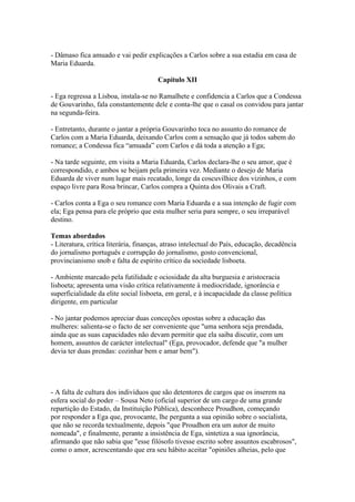 - Dâmaso fica amuado e vai pedir explicações a Carlos sobre a sua estadia em casa de
Maria Eduarda.
Capítulo XII
- Ega regressa a Lisboa, instala-se no Ramalhete e confidencia a Carlos que a Condessa
de Gouvarinho, fala constantemente dele e conta-lhe que o casal os convidou para jantar
na segunda-feira.
- Entretanto, durante o jantar a própria Gouvarinho toca no assunto do romance de
Carlos com a Maria Eduarda, deixando Carlos com a sensação que já todos sabem do
romance; a Condessa fica “amuada” com Carlos e dá toda a atenção a Ega;
- Na tarde seguinte, em visita a Maria Eduarda, Carlos declara-lhe o seu amor, que é
correspondido, e ambos se beijam pela primeira vez. Mediante o desejo de Maria
Eduarda de viver num lugar mais recatado, longe da coscuvilhice dos vizinhos, e com
espaço livre para Rosa brincar, Carlos compra a Quinta dos Olivais a Craft.
- Carlos conta a Ega o seu romance com Maria Eduarda e a sua intenção de fugir com
ela; Ega pensa para ele próprio que esta mulher seria para sempre, o seu irreparável
destino.
Temas abordados
- Literatura, crítica literária, finanças, atraso intelectual do País, educação, decadência
do jornalismo português e corrupção do jornalismo, gosto convencional,
provincianismo snob e falta de espírito crítico da sociedade lisboeta.
- Ambiente marcado pela futilidade e ociosidade da alta burguesia e aristocracia
lisboeta; apresenta uma visão crítica relativamente à mediocridade, ignorância e
superficialidade da elite social lisboeta, em geral, e à incapacidade da classe política
dirigente, em particular
- No jantar podemos apreciar duas conceções opostas sobre a educação das
mulheres: salienta-se o facto de ser conveniente que "uma senhora seja prendada,
ainda que as suas capacidades não devam permitir que ela saiba discutir, com um
homem, assuntos de carácter intelectual" (Ega, provocador, defende que "a mulher
devia ter duas prendas: cozinhar bem e amar bem").
- A falta de cultura dos indivíduos que são detentores de cargos que os inserem na
esfera social do poder – Sousa Neto (oficial superior de um cargo de uma grande
repartição do Estado, da Instituição Pública), desconhece Proudhon, começando
por responder a Ega que, provocante, lhe pergunta a sua opinião sobre o socialista,
que não se recorda textualmente, depois "que Proudhon era um autor de muito
nomeada", e finalmente, perante a insistência de Ega, sintetiza a sua ignorância,
afirmando que não sabia que "esse filósofo tivesse escrito sobre assuntos escabrosos",
como o amor, acrescentando que era seu hábito aceitar "opiniões alheias, pelo que
 