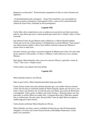 dispensava as discussões". Posteriormente, perguntará a Carlos se existe literatura em
Inglaterra.
- O deslumbramento pelo estrangeiro – Sousa Neto manifesta a sua curiosidade em
relação aos países estrangeiros, interrogando Carlos, o que revela o aprisionamento
cultural de Sousa Neto, confinado ás terras portuguesas.
Capítulo XIII
Carlos falta a dois compromissos com a condessa em casa da tia sem dizer uma única
palavra. Ega afirma que esta é a altura perfeita para meter fim à “relação” deles e Carlos
concorda.
Ega informa Carlos de que Dâmaso anda a difamá-lo e a Maria Eduarda também.
Assim que ouviu isto, Carlos pensou ir imediatamente a casa de Dâmaso “fazer justiça”,
mas depois pensou melhor e talvez fosse melhor continuar a passar por Dâmaso e
acenar como se nada fosse.
Encontra Alencar, que refere a crescente antipatia de Dâmaso por Carlos. Do outro lado
da rua, aparece o Gouvarinho, o Cohen e o Dâmaso. Carlos atravessa a rua e ameaça
Dâmaso.
Dias depois, Maria Eduarda visita a sua nova casa nos Olivais, à qual dão o nome de
“Toca”. Têm a sua 1ª relação sexual.
Carlos acaba a sua relação com Gouvarinho.
Capítulo XIV
Maria Eduarda instala-se nos Olivais.
Sabe-se que Carlos e Maria Eduarda pretendem fugir para Itália.
Castro Gomes recebe uma carta anónima dizendo que a sua mulher tinha um amante,
Carlos. Revela não ser realmente marido de Maria Eduarda, apenas que ela usava o seu
nome. Conta a sua história: ele vivia há três anos com Maria, que trouxe do Brasil para
o acompanhar. Toda a gente via Maria com Castro Gomes, e dormiam juntos, por isso,
para todos os efeitos Maria era mulher dele. A pequena Rosa não é filha dele; quando
eles se conheceram, três anos antes, Rosa já tinha 3 anos de idade Maria era apenas a
mulher paga por Castro Gomes.
Carlos decide confrontar Maria Eduarda nos Olivais.
Maria Eduarda, em choro, conta a verdadeira história da sua vida (foi basicamente
obrigada a vir morar com Castro Gomes devido a dificuldades financeiras). Carlos
pede-a em casamento.
 