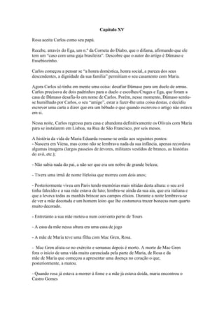 Capítulo XV
Rosa aceita Carlos como seu papá.
Recebe, através do Ega, um n.º da Corneta do Diabo, que o difama, afirmando que ele
tem um “caso com uma gaja brasileira”. Descobre que o autor do artigo é Dâmaso e
Eusebiozinho.
Carlos começou a pensar se “a honra doméstica, honra social, a pureza dos seus
descendentes, a dignidade da sua família” permitiam o seu casamento com Maria.
Agora Carlos só tinha em mente uma coisa: desafiar Dâmaso para um duelo de armas.
Carlos precisava de dois padrinhos para o duelo e escolheu Cruges e Ega, que foram a
casa de Dâmaso desafia-lo em nome de Carlos. Porém, nesse momento, Dâmaso sentiu-
se humilhado por Carlos, o seu “amigo”, estar a fazer-lhe uma coisa destas, e decidiu
escrever uma carta a dizer que era um bêbado e que quando escreveu o artigo não estava
em si.
Nessa noite, Carlos regressa para casa e abandona definitivamente os Olivais com Maria
para se instalarem em Lisboa, na Rua de São Francisco, por seis meses.
A história da vida de Maria Eduarda resume-se então aos seguintes pontos:
- Nascera em Viena, mas como não se lembrava nada da sua infância, apenas recordava
algumas imagens (largos passeios de árvores, militares vestidos de branco, as histórias
do avô, etc.);
- Não sabia nada do pai, a não ser que era um nobre de grande beleza;
- Tivera uma irmã de nome Heloísa que morreu com dois anos;
- Posteriormente viveu em Paris tendo memórias mais nítidas desta altura: o seu avô
tinha falecido e a sua mãe estava de luto; lembra-se ainda da sua aia, que era italiana e
que a levava todas as manhãs brincar aos campos elísios. Durante a noite lembrava-se
de ver a mãe decotada e um homem loiro que lhe costumava trazer bonecas num quarto
muito decorado.
- Entretanto a sua mãe meteu-a num convento perto de Tours
- A casa da mãe nessa altura era uma casa de jogo
- A mãe de Maria teve uma filha com Mac Gren, Rosa.
- Mac Gren alista-se no exército e semanas depois é morto. A morte de Mac Gren
fora o início de uma vida muito carenciada pela parte de Maria, de Rosa e da
mãe de Maria que começou a apresentar uma doença no coração o que,
posteriormente, a matou.
- Quando rosa já estava a morrer à fome e a mãe já estava doida, maria encontrou o
Castro Gomes
 