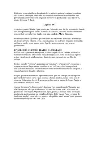 Critica-se, neste episódio, a decadência do jornalismo português, pois os jornalistas
deixavam-se corromper, motivados por interesse económicos ou evidenciam uma
parcialidade comprometedora, originada por motivos políticos (é o caso de Neves,
diretor do Jornal A Tarde.
Capítulo XVI
A caminho para o Chiado, Ega é parado por Guimarães, que lhe diz ter um cofre da mãe
de Carlos para entregar à família. No meio da conversa, descobre inconscientemente
uma verdade terrível a Ega: Carlos tem uma irmã; é a Maria Eduarda.
Guimarães conta a Ega tudo o que sabe sobre M.ª Monforte, inclusive a mentira que
ela dissera a Maria Eduarda sobre a sua origem de pai austríaco. Enquanto Guimarães
vai buscar o cofre nessa mesma noite, Ega fica a atormentar-se com os seus
pensamentos.
EPISÓDIO DO SARAU DO TEATRO DA TRINDADE
Evidencia-se o gosto dos portugueses, dominados por valores caducos, enraizados
num sentimentalismo educacional e social ultrapassados. Total ausência de espírito
crítico e analítico da alta burguesia e da aristocracia nacionais e a sua falta de
cultura.
Rufino, o orador “sublime”, que pregava a “caridade” e o “progresso”, representa a
orientação mental daqueles que o ouviam: a sua retórica vazia e impregnada de
artificialismos barrocos e ultrarromânticos traduz a sensibilidade literária da época, o
seu enaltecimento á nação e à família.
Cruges, que tocou Beethoven, representa aqueles que, em Portugal, se distinguiam
pelo verdadeiro amor à arte e que, tocando a Sonata patética, surgiu como alvo de
risos mal disfarçados, depois de a marquesa dizer que se tratava da Sonata Pateta, o
que o tornaria o fiasco da noite.
Alencar declamou “A Democracia”, depois de “um maganão gordo” lamentar que
nós Portugueses, não aproveitássemos “herança dos nossos avós”, revelando um
patriotismo convincente. O poeta aliava, agora, poesia, e política, numa encenação
exuberante, que traduzia a sua emoção pelo facto de ter ouvido “uma voz saída do
fundo dos séculos” e que o levava a querer a República, essa” aurora” (e os aplausos
foram numerosos) que viria com Deus
 