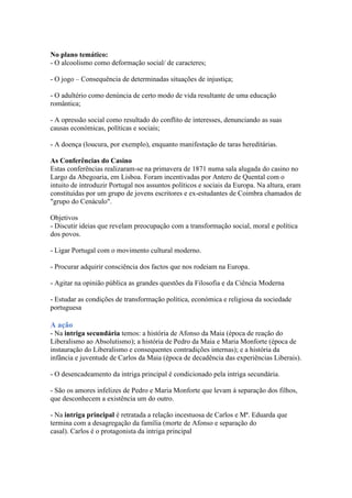 No plano temático:
- O alcoolismo como deformação social/ de caracteres;
- O jogo – Consequência de determinadas situações de injustiça;
- O adultério como denúncia de certo modo de vida resultante de uma educação
romântica;
- A opressão social como resultado do conflito de interesses, denunciando as suas
causas económicas, políticas e sociais;
- A doença (loucura, por exemplo), enquanto manifestação de taras hereditárias.
As Conferências do Casino
Estas conferências realizaram-se na primavera de 1871 numa sala alugada do casino no
Largo da Abegoaria, em Lisboa. Foram incentivadas por Antero de Quental com o
intuito de introduzir Portugal nos assuntos políticos e sociais da Europa. Na altura, eram
constituídas por um grupo de jovens escritores e ex-estudantes de Coimbra chamados de
"grupo do Cenáculo".
Objetivos
- Discutir ideias que revelam preocupação com a transformação social, moral e política
dos povos.
- Ligar Portugal com o movimento cultural moderno.
- Procurar adquirir consciência dos factos que nos rodeiam na Europa.
- Agitar na opinião pública as grandes questões da Filosofia e da Ciência Moderna
- Estudar as condições de transformação política, económica e religiosa da sociedade
portuguesa
A ação
- Na intriga secundária temos: a história de Afonso da Maia (época de reação do
Liberalismo ao Absolutismo); a história de Pedro da Maia e Maria Monforte (época de
instauração do Liberalismo e consequentes contradições internas); e a história da
infância e juventude de Carlos da Maia (época de decadência das experiências Liberais).
- O desencadeamento da intriga principal é condicionado pela intriga secundária.
- São os amores infelizes de Pedro e Maria Monforte que levam à separação dos filhos,
que desconhecem a existência um do outro.
- Na intriga principal é retratada a relação incestuosa de Carlos e Mª. Eduarda que
termina com a desagregação da família (morte de Afonso e separação do
casal). Carlos é o protagonista da intriga principal
 