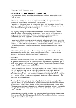 Sabe-se que Maria Eduarda ia casar.
EPISÓDIO DO PASSEIO FINAL DE CARLOS E EGA
Este episódio é o epílogo do romance:10 anos depois, quando Carlos visita Lisboa,
vindo de Paris.
Este passeio é simbólico, por isso, os espaços percorridos são espaços históricos e
ideológicos, que se podem agrupar-se em três conjuntos:
- No primeiro, domina a estátua de Camões que, triste, representa o Portugal heroico,
glorioso, mas perdido, e desperta um sentimento de nostalgia. A estátua está envolvida
numa atmosfera de estagnação, tal como o país.
-No segundo conjunto, dominam aspetos ligados ao Portugal absolutista. É a zona
antiga da cidade, os bairros antigos representam a época anterior ao Liberalismo, o
tempo absolutista, recusado por Carlos por causa da sua intolerância e do seu
clericalismo, que levam a que toda a sua descrição seja depreciativa.
- No terceiro conjunto, domina o presente, o tempo da Regeneração, como é o caso do
Chiado e dos Restauradores, símbolos de uma tentativa falhada de reconstrução do país,
e a prová-lo está o ambiente de decadência e amolecimento que cerca o obelisco.
O Ramalhete integra-se neste conjunto, também ele atingido pela destruição e pelo
abandono.
Este último capítulo apresenta os últimos retoques na imagem betuma da sociedade
portuguesa, contrastando com a beleza e autenticidade da terra. O mal de Portugal
foi não ter sido genuíno, adotando tudo o que era estrangeiro.
Ramalhete
No último capítulo, a imagem deixada pelo Ramalhete, abandonado e tristonho, cheio
de recordações de um passado de tragédia e frustrações, está muito relacionado com o
modo como Eça via o país, em plena crise do regime. As paredes do Ramalhete foram
sempre sinal de desgraça para a família Maia.
O quintal do Ramalhete, também sofre uma evolução. No primeiro capítulo a cascata
está seca porque o tempo da ação d’ Os Maias ainda não começaram. No último
capítulo, o fio de água da cascata é símbolo da eterna melancolia do tempo que passa,
dos sentimentos que leva e traz, mostra-nos também que o tempo está mesmo a esgotar-
se e o final da história d' Os Maias está próximo. Este choro simboliza também a dor
pela morte de Afonso da Maia.
A estátua de Vénus que, enegrece com a fuga de Maria Monforte. Agora, (no último
capítulo) coberta de ferrugem simboliza o desaparecimento de Maria Eduarda, os seus
membros agora transformados dão-lhe uma forma monstruosa fazendo lembrar Maria
Eduarda e monstruosidade do incesto. Esta estátua marca então, o início e o fim da ação
principal. Ela é também símbolo das mulheres fatais d' Os Maias - Maria Eduarda e
Maria Monforte.
O cedro e o cipreste, são árvores que pela sua longevidade, significam a vida e a morte,
foram testemunhas das várias gerações da família. Mas também simbolizam a amizade
inseparável de Carlos e João da Ega.
 