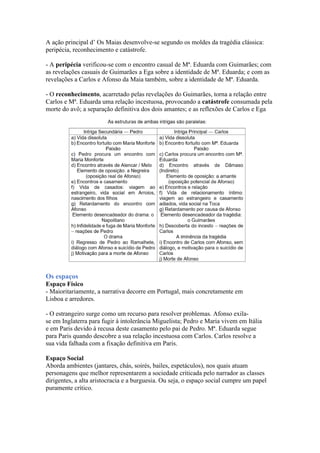 A ação principal d’ Os Maias desenvolve-se segundo os moldes da tragédia clássica:
peripécia, reconhecimento e catástrofe.
- A peripécia verificou-se com o encontro casual de Mª. Eduarda com Guimarães; com
as revelações casuais de Guimarães a Ega sobre a identidade de Mª. Eduarda; e com as
revelações a Carlos e Afonso da Maia também, sobre a identidade de Mª. Eduarda.
- O reconhecimento, acarretado pelas revelações do Guimarães, torna a relação entre
Carlos e Mª. Eduarda uma relação incestuosa, provocando a catástrofe consumada pela
morte do avô; a separação definitiva dos dois amantes; e as reflexões de Carlos e Ega
Os espaços
Espaço Físico
- Maioritariamente, a narrativa decorre em Portugal, mais concretamente em
Lisboa e arredores.
- O estrangeiro surge como um recurso para resolver problemas. Afonso exila-
se em Inglaterra para fugir à intolerância Miguelista; Pedro e Maria vivem em Itália
e em Paris devido à recusa deste casamento pelo pai de Pedro. Mª. Eduarda segue
para Paris quando descobre a sua relação incestuosa com Carlos. Carlos resolve a
sua vida falhada com a fixação definitiva em Paris.
Espaço Social
Aborda ambientes (jantares, chás, soirés, bailes, espetáculos), nos quais atuam
personagens que melhor representarem a sociedade criticada pelo narrador as classes
dirigentes, a alta aristocracia e a burguesia. Ou seja, o espaço social cumpre um papel
puramente crítico.
 