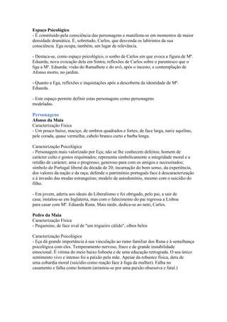 Espaço Psicológico
- É constituído pela consciência das personagens e manifesta-se em momentos de maior
densidade dramática. É, sobretudo, Carlos, que desvenda os labirintos da sua
consciência. Ega ocupa, também, um lugar de relevância.
- Destaca-se, como espaço psicológico, o sonho de Carlos em que evoca a figura de Mª.
Eduarda; nova evocação dela em Sintra; reflexões de Carlos sobre o parentesco que o
liga a Mª. Eduarda; visão do Ramalhete e do avô, após o incesto; e contemplação de
Afonso morto, no jardim.
- Quanto a Ega, reflexões e inquietações após a descoberta da identidade de Mª.
Eduarda.
- Este espaço permite definir estas personagens como personagens
modeladas.
Personagens
Afonso da Maia
Caracterização Física
- Um pouco baixo, maciço, de ombros quadrados e fortes; de face larga, nariz aquilino,
pele corada, quase vermelha; cabelo branco curto e barba longa.
Caracterização Psicológica
- Personagem mais valorizado por Eça; não se lhe conhecem defeitos; homem de
carácter culto e gostos requintados; representa simbolicamente a integridade moral e a
retidão de carácter; ama o progresso; generoso para com os amigos e necessitados;
símbolo do Portugal liberal da década de 20; incarnação do bom senso, da experiência,
dos valores da nação e da raça; defende o património português face à descaracterização
e à invasão das modas estrangeiras; modelo de autodomínio, mesmo com o suicídio do
filho.
- Em jovem, aderiu aos ideais do Liberalismo e foi obrigado, pelo pai, a sair de
casa; instalou-se em Inglaterra, mas com o falecimento do pai regressa a Lisboa
para casar com Mª. Eduarda Runa. Mais tarde, dedica-se ao neto, Carlos.
Pedro da Maia
Caracterização Física
- Pequenino, de face oval de "um trigueiro cálido", olhos belos
Caracterização Psicológica
- Eça dá grande importância à sua vinculação ao ramo familiar dos Runa e à semelhança
psicológica com eles. Temperamento nervoso, fraco e de grande instabilidade
emocional. É vítima do meio baixo lisboeta e de uma educação retrograda. O seu único
sentimento vivo e intenso foi a paixão pela mãe. Apesar da robustez física, dera de
uma cobardia moral (suicídio como reação face à fuga da mulher). Falha no
casamento e falha como homem (arrastou-se por uma paixão obsessiva e fatal.)
 