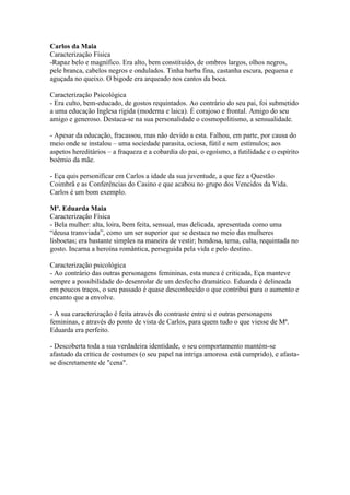Carlos da Maia
Caracterização Física
-Rapaz belo e magnífico. Era alto, bem constituído, de ombros largos, olhos negros,
pele branca, cabelos negros e ondulados. Tinha barba fina, castanha escura, pequena e
aguçada no queixo. O bigode era arqueado nos cantos da boca.
Caracterização Psicológica
- Era culto, bem-educado, de gostos requintados. Ao contrário do seu pai, foi submetido
a uma educação Inglesa rígida (moderna e laica). É corajoso e frontal. Amigo do seu
amigo e generoso. Destaca-se na sua personalidade o cosmopolitismo, a sensualidade.
- Apesar da educação, fracassou, mas não devido a esta. Falhou, em parte, por causa do
meio onde se instalou – uma sociedade parasita, ociosa, fútil e sem estímulos; aos
aspetos hereditários – a fraqueza e a cobardia do pai, o egoísmo, a futilidade e o espírito
boémio da mãe.
- Eça quis personificar em Carlos a idade da sua juventude, a que fez a Questão
Coimbrã e as Conferências do Casino e que acabou no grupo dos Vencidos da Vida.
Carlos é um bom exemplo.
Mª. Eduarda Maia
Caracterização Física
- Bela mulher: alta, loira, bem feita, sensual, mas delicada, apresentada como uma
“deusa transviada”, como um ser superior que se destaca no meio das mulheres
lisboetas; era bastante simples na maneira de vestir; bondosa, terna, culta, requintada no
gosto. Incarna a heroína romântica, perseguida pela vida e pelo destino.
Caracterização psicológica
- Ao contrário das outras personagens femininas, esta nunca é criticada, Eça manteve
sempre a possibilidade do desenrolar de um desfecho dramático. Eduarda é delineada
em poucos traços, o seu passado é quase desconhecido o que contribui para o aumento e
encanto que a envolve.
- A sua caracterização é feita através do contraste entre si e outras personagens
femininas, e através do ponto de vista de Carlos, para quem tudo o que viesse de Mª.
Eduarda era perfeito.
- Descoberta toda a sua verdadeira identidade, o seu comportamento mantém-se
afastado da crítica de costumes (o seu papel na intriga amorosa está cumprido), e afasta-
se discretamente de "cena".
 