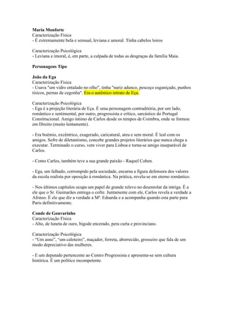 Maria Monforte
Caracterização Física
- É extremamente bela e sensual, leviana e amoral. Tinha cabelos loiros
Caracterização Psicológica
- Leviana e imoral, é, em parte, a culpada de todas as desgraças da família Maia.
Personagens Tipo
João da Ega
Caracterização Física
- Usava "um vidro entalado no olho", tinha "nariz adunco, pescoço esganiçado, punhos
tísicos, pernas de cegonha". Era o autêntico retrato de Eça.
Caracterização Psicológica
- Ega é a projeção literária de Eça. É uma personagem contraditória, por um lado,
romântico e sentimental, por outro, progressista e crítico, sarcástico do Portugal
Constitucional. Amigo íntimo de Carlos desde os tempos de Coimbra, onde se formou
em Direito (muito lentamente).
- Era boémio, excêntrico, exagerado, caricatural, ateu e sem moral. É leal com os
amigos. Sofre de diletantismo, concebe grandes projetos literários que nunca chega a
executar. Terminado o curso, vem viver para Lisboa e torna-se amigo inseparável de
Carlos.
- Como Carlos, também teve a sua grande paixão - Raquel Cohen.
- Ega, um falhado, corrompido pela sociedade, encarna a figura defensora dos valores
da escola realista por oposição à romântica. Na prática, revela-se em eterno romântico.
- Nos últimos capítulos ocupa um papel de grande relevo no desenrolar da intriga. É a
ele que o Sr. Guimarães entrega o cofre. Juntamente com ele, Carlos revela a verdade a
Afonso. É ele que diz a verdade a Mª. Eduarda e a acompanha quando esta parte para
Paris definitivamente.
Conde de Gouvarinho
Caracterização Física
- Alto, de luneta de ouro, bigode encerado, pera curta e provinciano.
Caracterização Psicológica
- “Um asno”, “um caloteiro”, maçador, forreta, aborrecido, grosseiro que fala de um
modo depreciativo das mulheres.
- E um deputado pertencente ao Centro Progressista e apresenta-se sem cultura
histórica. É um político incompetente.
 