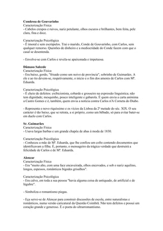Condessa de Gouvarinho
Caracterização Física
- Cabelos crespos e ruivos, nariz petulante, olhos escuros e brilhantes, bem feita, pele
clara, fina e doce.
Caracterização Psicológica
- É imoral e sem escrúpulos. Trai o marido, Conde de Gouvarinho, com Carlos, sem
qualquer remorso. Questões de dinheiro e a mediocridade do Conde fazem com que o
casal se desentenda.
- Envolve-se com Carlos e revela-se apaixonada e impetuosa.
Dâmaso Salcede
Caracterização Física
- Era baixo, gordo, "frisado como um noivo de província", sobrinho de Guimarães. A
ele e ao tio devem-se, respetivamente, o início e o fim dos amores de Carlos com Mª.
Eduarda.
Caracterização Psicológica
- É cheio de defeitos: exibicionista, cobarde e grosseiro na expressão linguística; não
tem dignidade; mesquinho, pouco inteligente e gabarola. É quem envia a carta anónima
a Castro Gomes e é, também, quem envia a notícia contra Carlos n'A Corneta do Diabo.
- Representa o novo riquíssimo e os vícios da Lisboa da 2ª metade do séc. XIX. O seu
carácter é tão baixo, que se retrata, a si próprio, como um bêbado, só para evitar bater-se
em duelo com Carlos.
Sr. Guimarães
Caracterização Física
- Usava largas barbas e um grande chapéu de abas à moda de 1830.
Caracterização Psicológica
- Conheceu a mãe de Mª. Eduarda, que lhe confiou um cofre contendo documentos que
identificavam a filha. É, portanto, o mensageiro da trágica verdade que destruirá a
felicidade de Carlos e de Mª. Eduarda.
Alencar
Caracterização Física
- Era "muito alto, com uma face encaveirada, olhos encovados, e sob o nariz aquilino,
longos, espessos, românticos bigodes grisalhos".
Caracterização Psicológica
- Era calvo, em toda a sua pessoa "havia alguma coisa de antiquado, de artificial e de
lúgubre".
- Simboliza o romantismo piegas.
- Eça serve-se de Alencar para construir discussões de escola, entre naturalistas e
românticos, numa versão caricatural da Questão Coimbrã. Não tem defeitos e possui um
coração grande e generoso. É o poeta do ultrarromantismo.
 