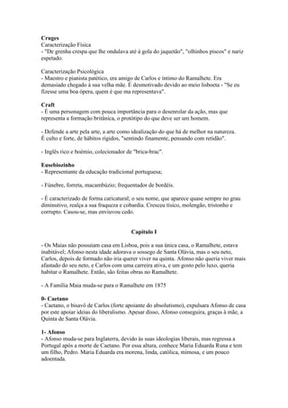 Cruges
Caracterização Física
- "De grenha crespa que lhe ondulava até à gola do jaquetão", "olhinhos piscos" e nariz
espetado.
Caracterização Psicológica
- Maestro e pianista patético, era amigo de Carlos e íntimo do Ramalhete. Era
demasiado chegado à sua velha mãe. É desmotivado devido ao meio lisboeta - "Se eu
fizesse uma boa ópera, quem é que ma representava".
Craft
- É uma personagem com pouca importância para o desenrolar da ação, mas que
representa a formação britânica, o protótipo do que deve ser um homem.
- Defende a arte pela arte, a arte como idealização do que há de melhor na natureza.
É culto e forte, de hábitos rígidos, "sentindo finamente, pensando com retidão".
- Inglês rico e boémio, colecionador de "brica-brac".
Eusebiozinho
- Representante da educação tradicional portuguesa;
- Fúnebre, forreta, macambúzio; frequentador de bordéis.
- É caracterizado de forma caricatural; o seu nome, que aparece quase sempre no grau
diminutivo, realça a sua fraqueza e cobardia. Cresceu tísico, molengão, tristonho e
corrupto. Casou-se, mas enviuvou cedo.
Capítulo I
- Os Maias não possuíam casa em Lisboa, pois a sua única casa, o Ramalhete, estava
inabitável; Afonso nesta idade adorava o sossego de Santa Olávia, mas o seu neto,
Carlos, depois de formado não iria querer viver na quinta. Afonso não queria viver mais
afastado do seu neto, e Carlos com uma carreira ativa, e um gosto pelo luxo, queria
habitar o Ramalhete. Então, são feitas obras no Ramalhete.
- A Família Maia muda-se para o Ramalhete em 1875
0- Caetano
- Caetano, o bisavô de Carlos (forte apoiante do absolutismo), expulsara Afonso de casa
por este apoiar ideias do liberalismo. Apesar disso, Afonso conseguira, graças à mãe, a
Quinta de Santa Olávia.
1- Afonso
- Afonso muda-se para Inglaterra, devido às suas ideologias liberais, mas regressa a
Portugal após a morte de Caetano. Por essa altura, conhece Maria Eduarda Runa e tem
um filho, Pedro. Maria Eduarda era morena, linda, católica, mimosa, e um pouco
adoentada.
 
