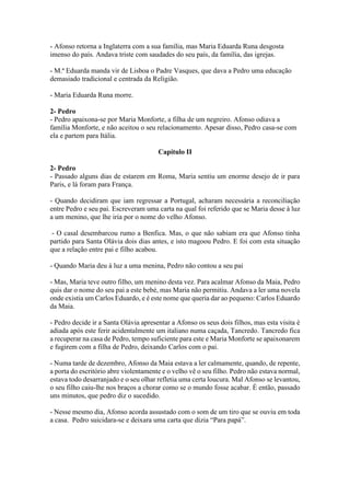 - Afonso retorna a Inglaterra com a sua família, mas Maria Eduarda Runa desgosta
imenso do país. Andava triste com saudades do seu país, da família, das igrejas.
- M.ª Eduarda manda vir de Lisboa o Padre Vasques, que dava a Pedro uma educação
demasiado tradicional e centrada da Religião.
- Maria Eduarda Runa morre.
2- Pedro
- Pedro apaixona-se por Maria Monforte, a filha de um negreiro. Afonso odiava a
família Monforte, e não aceitou o seu relacionamento. Apesar disso, Pedro casa-se com
ela e partem para Itália.
Capítulo II
2- Pedro
- Passado alguns dias de estarem em Roma, Maria sentiu um enorme desejo de ir para
Paris, e lá foram para França.
- Quando decidiram que iam regressar a Portugal, acharam necessária a reconciliação
entre Pedro e seu pai. Escreveram uma carta na qual foi referido que se Maria desse à luz
a um menino, que lhe iria por o nome do velho Afonso.
- O casal desembarcou rumo a Benfica. Mas, o que não sabiam era que Afonso tinha
partido para Santa Olávia dois dias antes, e isto magoou Pedro. E foi com esta situação
que a relação entre pai e filho acabou.
- Quando Maria deu à luz a uma menina, Pedro não contou a seu pai
- Mas, Maria teve outro filho, um menino desta vez. Para acalmar Afonso da Maia, Pedro
quis dar o nome do seu pai a este bebé, mas Maria não permitiu. Andava a ler uma novela
onde existia um Carlos Eduardo, e é este nome que queria dar ao pequeno: Carlos Eduardo
da Maia.
- Pedro decide ir a Santa Olávia apresentar a Afonso os seus dois filhos, mas esta visita é
adiada após este ferir acidentalmente um italiano numa caçada, Tancredo. Tancredo fica
a recuperar na casa de Pedro, tempo suficiente para este e Maria Monforte se apaixonarem
e fugirem com a filha de Pedro, deixando Carlos com o pai.
- Numa tarde de dezembro, Afonso da Maia estava a ler calmamente, quando, de repente,
a porta do escritório abre violentamente e o velho vê o seu filho. Pedro não estava normal,
estava todo desarranjado e o seu olhar refletia uma certa loucura. Mal Afonso se levantou,
o seu filho caiu-lhe nos braços a chorar como se o mundo fosse acabar. É então, passado
uns minutos, que pedro diz o sucedido.
- Nesse mesmo dia, Afonso acorda assustado com o som de um tiro que se ouviu em toda
a casa. Pedro suicidara-se e deixara uma carta que dizia “Para papá”.
 