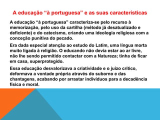 A educação “à portuguesa” caracteriza-se pelo recurso à
memorização, pelo uso da cartilha (método já desatualizado e
deficiente) e do catecismo, criando uma ideologia religiosa com a
conceção punitiva do pecado.
Era dada especial atenção ao estudo do Latim, uma língua morta
muito ligada à religião. O educando não devia estar ao ar livre,
não lhe sendo permitido contactar com a Natureza; tinha de ficar
em casa, superprotegido.
Essa educação desvalorizava a criatividade e o juízo crítico,
deformava a vontade própria através do suborno e das
chantagens, acabando por arrastar indivíduos para a decadência
física e moral.
A educação “à portuguesa” e as suas características
 