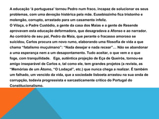 A educação ‘à portuguesa’ tornou Pedro num fraco, incapaz de solucionar os seus
problemas, com uma devoção histérica pela mãe. Eusebiozinho fica tristonho e
molengão, corrupto, arrastado para um casamento infeliz.
O Vilaça, o Padre Custódio, a gente da casa dos Maias e a gente de Resende
aprovavam esta educação deformadora, que desagradava a Afonso e ao narrador.
Ao contrário de seu pai, Pedro da Maia, que perante o fracasso amoroso se
suicidou, Carlos procura um novo rumo, elaborando uma filosofia de vida a que
chama “fatalismo muçulmano”: “Nada desejar e nada recear”… Não se abandonar
a uma esperança nem a um desapontamento. Tudo aceitar, o que vem e o que
foge, com tranquilidade. Ega, autêntica projeção de Eça de Queirós, tornou-se
amigo inseparável de Carlos e, tal como ele, tem grandes projetos (a revista, as
“Memórias de um Átomo, “O Lodaçal”, etc.) que nunca chega a realizar. É também
um falhado, um vencido da vida, que a sociedade lisboeta arrastou na sua onda de
corrupção, todavia progressista e sarcasticamente crítico do Portugal do
Constitucionalismo.
 