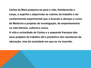 Carlos da Maia preparou-se para a vida, fortalecendo o
corpo, o espírito e adquirindo os valores do trabalho e do
conhecimento experimental que o levaram a abraçar o curso
de Medicina e projetos de investigação, de empenhamento
na vida literária, cultural e cívica.
A vida e ociosidade de Carlos e o sequente fracasso dos
seus projetos de trabalho útil e produtivo não resultaram da
educação, mas da sociedade em que se viu inserido.
 
