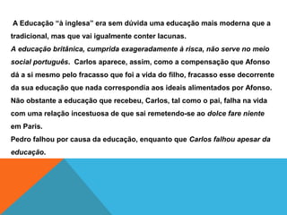 A Educação “à inglesa” era sem dúvida uma educação mais moderna que a
tradicional, mas que vai igualmente conter lacunas.
A educação britânica, cumprida exageradamente à risca, não serve no meio
social português. Carlos aparece, assim, como a compensação que Afonso
dá a si mesmo pelo fracasso que foi a vida do filho, fracasso esse decorrente
da sua educação que nada correspondia aos ideais alimentados por Afonso.
Não obstante a educação que recebeu, Carlos, tal como o pai, falha na vida
com uma relação incestuosa de que sai remetendo-se ao dolce fare niente
em Paris.
Pedro falhou por causa da educação, enquanto que Carlos falhou apesar da
educação.
 