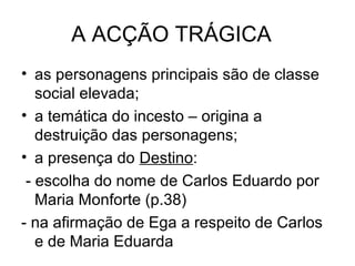 A ACÇÃO TRÁGICA
• as personagens principais são de classe
   social elevada;
• a temática do incesto – origina a
   destruição das personagens;
• a presença do Destino:
 - escolha do nome de Carlos Eduardo por
   Maria Monforte (p.38)
- na afirmação de Ega a respeito de Carlos
   e de Maria Eduarda
 