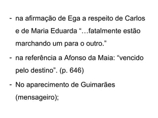 - na afirmação de Ega a respeito de Carlos
 e de Maria Eduarda “…fatalmente estão
 marchando um para o outro.”
- na referência a Afonso da Maia: “vencido
 pelo destino”. (p. 646)
- No aparecimento de Guimarães
 (mensageiro);
 