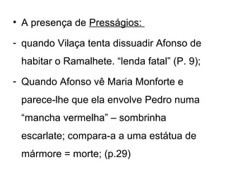 • A presença de Presságios:

- quando Vilaça tenta dissuadir Afonso de
 habitar o Ramalhete. “lenda fatal” (P. 9);
- Quando Afonso vê Maria Monforte e
 parece-lhe que ela envolve Pedro numa
 “mancha vermelha” – sombrinha
 escarlate; compara-a a uma estátua de
 mármore = morte; (p.29)
 