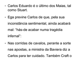 - Carlos Eduardo é o último dos Maias, tal
  como Stuart.
- Ega previne Carlos de que, pela sua
 inconstância sentimental, ainda acabará
 mal: “hás-de acabar numa tragédia
 infernal”:
- Nas corridas de cavalos, perante a sorte
 nas apostas, a ministra da Baviera diz a
 Carlos para ter cuidado. Também Craft o
 