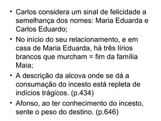 • Carlos considera um sinal de felicidade a
  semelhança dos nomes: Maria Eduarda e
  Carlos Eduardo;
• No início do seu relacionamento, e em
  casa de Maria Eduarda, há três lírios
  brancos que murcham = fim da família
  Maia;
• A descrição da alcova onde se dá a
  consumação do incesto está repleta de
  indícios trágicos. (p.434)
• Afonso, ao ter conhecimento do incesto,
  sente o peso do destino. (p.646)
 