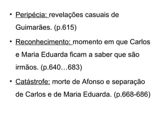 • Peripécia: revelações casuais de
 Guimarães. (p.615)
• Reconhecimento: momento em que Carlos
 e Maria Eduarda ficam a saber que são
 irmãos. (p.640…683)
• Catástrofe: morte de Afonso e separação
 de Carlos e de Maria Eduarda. (p.668-686)
 