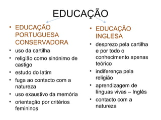 EDUCAÇÃO
• EDUCAÇÃO                    • EDUCAÇÃO
  PORTUGUESA                    INGLESA
  CONSERVADORA                • desprezo pela cartilha
• uso da cartilha               e por todo o
• religião como sinónimo de     conhecimento apenas
  castigo                       teórico
• estudo do latim             • indiferença pela
• fuga ao contacto com a        religião
  natureza                    • aprendizagem de
• uso exaustivo da memória      línguas vivas – Inglês
• orientação por critérios    • contacto com a
  femininos                     natureza
 