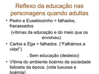 Reflexo da educação nas
  personagens quando adultas
• Pedro e Eusebiozinho = falhados,
  fracassados
   (vítimas da educação e do meio que os
                  envolveu)
• Carlos e Ega = falhados (“Falhámos a
  vida!”)
           . Sem educação (desleixo)
• Vítima do ambiente boémio da sociedade
  lisboeta da época. (vida luxuosa e
  boémia)
 