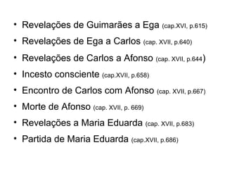 • Revelações de Guimarães a Ega (cap.XVI, p.615)
• Revelações de Ega a Carlos (cap. XVII, p.640)
• Revelações de Carlos a Afonso (cap. XVII, p.644)
• Incesto consciente (cap.XVII, p.658)
• Encontro de Carlos com Afonso (cap. XVII, p.667)
• Morte de Afonso (cap. XVII, p. 669)
• Revelações a Maria Eduarda (cap. XVII, p.683)
• Partida de Maria Eduarda (cap.XVII, p.686)
 