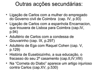 Outras acções secundárias:
• Ligação de Carlos com a mulher do empregado
  do Governo civil de Coimbra (cap. IV, p.93)
• Ligação de Carlos com a espanhola Encarnacion,
  que trouxera de Lisboa para Coimbra (cap.IV,
  p.94)
• Adultério de Carlos com a condessa de
  Gouvarinho (cap. IX, p.297)
• Adultério de Ega com Raquel Cohen (cap. V,
  p.129)
• História de Eusebiozinho, a sua educação, o
  fracasso do seu 2º casamento (cap.II,IV,VIII)
• Na “Corneta do Diabo” aparece um artigo injurioso
  contra Carlos (cap.XV, p.530)
 
