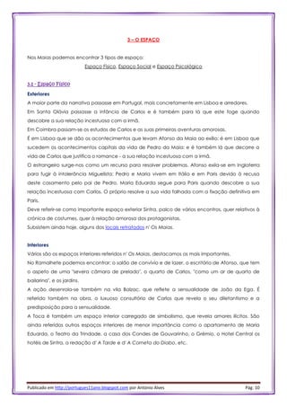 Publicado em http://portugues11ano.blogspot.com por António Alves Pág. 10
3 – O ESPAÇO
Nos Maias podemos encontrar 3 tipos de espaço:
Espaço Físico, Espaço Social e Espaço Psicológico
3.1 - Espaço Físico
Exteriores
A maior parte da narrativa passasse em Portugal, mais concretamente em Lisboa e arredores.
Em Santa Olávia passasse a infância de Carlos e é também para lá que este foge quando
descobre a sua relação incestuosa com a irmã.
Em Coimbra passam-se os estudos de Carlos e as suas primeiras aventuras amorosas.
É em Lisboa que se dão os acontecimentos que levam Afonso da Maia ao exílio; é em Lisboa que
sucedem os acontecimentos capitais da vida de Pedro da Maia; e é também lá que decorre a
vida de Carlos que justifica o romance - a sua relação incestuosa com a irmã.
O estrangeiro surge-nos como um recurso para resolver problemas. Afonso exila-se em Inglaterra
para fugir à intolerância Miguelista; Pedro e Maria vivem em Itália e em Paris devido à recusa
deste casamento pelo pai de Pedro. Maria Eduarda segue para Paris quando descobre a sua
relação incestuosa com Carlos. O próprio resolve a sua vida falhada com a fixação definitiva em
Paris.
Deve referir-se como importante espaço exterior Sintra, palco de vários encontros, quer relativos à
crónica de costumes, quer à relação amorosa dos protagonistas.
Subsistem ainda hoje, alguns dos locais retratados n' Os Maias.
Interiores
Vários são os espaços interiores referidos n' Os Maias, destacamos os mais importantes.
No Ramalhete podemos encontrar: o salão de convívio e de lazer, o escritório de Afonso, que tem
o aspeto de uma "severa câmara de prelado", o quarto de Carlos, "como um ar de quarto de
bailarina", e os jardins.
A ação desenrola-se também na vila Balzac, que reflete a sensualidade de João da Ega. É
referido também na obra, o luxuoso consultório de Carlos que revela o seu diletantismo e a
predisposição para a sensualidade.
A Toca é também um espaço interior carregado de simbolismo, que revela amores ilícitos. São
ainda referidos outros espaços interiores de menor importância como o apartamento de Maria
Eduarda, o Teatro da Trindade, a casa dos Condes de Gouvarinho, o Grémio, o Hotel Central os
hotéis de Sintra, a redação d' A Tarde e d' A Corneta do Diabo, etc.
 