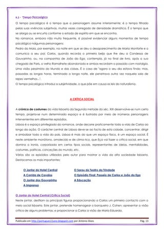 Publicado em http://portugues11ano.blogspot.com por António Alves Pág. 13
4.3 - Tempo Psicológico
O tempo psicológico é o tempo que a personagem assume interiormente; é o tempo filtrado
pelas suas vivências subjetivas, muitas vezes carregado de densidade dramática. É o tempo que
se alarga ou se encurta conforme o estado de espírito em que se encontra.
No romance, embora não muito frequente, é possível evidenciar alguns momentos de tempo
psicológico nalgumas personagens:
Pedro da Maia, por exemplo, na noite em que se deu o desaparecimento de Maria Monforte e o
comunica a seu pai; Carlos, quando recorda o primeiro beijo que lhe deu a Condessa de
Gouvarinho, ou, na companhia de João da Ega, contempla, já no final de livro, após a sua
chegada de Paris, o velho Ramalhete abandonado e ambos recordam o passado com nostalgia.
Uma visão pessimista do Mundo e das coisas. É o caso de "agora o seu dia estava findo: mas,
passadas as longas horas, terminada a longa noite, ele penetrava outra vez naquela sala de
repes vermelhos...".
O tempo psicológico introduz a subjetividade, o que põe em causa as leis do naturalismo.
A CRÍTICA SOCIAL
A crónica de costumes da vida lisboeta da Segunda metade do séc. XIX desenvolve-se num certo
tempo, projeta-se num determinado espaço e é ilustrada por meio de inúmeras personagens
intervenientes em diferentes episódios.
Lisboa é o espaço privilegiado do romance, onde decorre praticamente toda a vida de Carlos ao
longo da ação. O carácter central de Lisboa deve-se ao facto de esta cidade, concentrar, dirigir
e simbolizar toda a vida do país. Lisboa é mais do que um espaço físico, é um espaço social. É
neste ambiente monótono, amolecido e de clima rico, que Eça vai fazer a crítica social, em que
domina a ironia, corporizada em certos tipos sociais, representantes de ideias, mentalidades,
costumes, políticas, conceções do mundo, etc.
Vários são os episódios utilizados pelo autor para mostrar a vida da alta sociedade lisboeta.
Destacamos os mais importantes:
O Jantar do Hotel Central O Sarau do Teatro da Trindade
A Corrida de Cavalos O Episódio Final: Passeio de Carlos e João da Ega
O Jantar dos Gouvarinho A Educação
A Imprensa
O Jantar do Hotel Central (Crítica Social)
Neste jantar, desfilam as principais figuras proporcionando a Carlos um primeiro contacto com o
meio social lisboeta. Este jantar, pretende homenagear o banqueiro J. Cohen; apresentar a visão
crítica de alguns problemas; e proporcionar a Carlos a visão de Maria Eduarda.
 