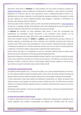 Publicado em http://portugues11ano.blogspot.com por António Alves Pág. 14
Discute-se, neste jantar, a Literatura e a crítica literária, em que Tomás de Alencar, opositor do
realismo/naturalismo, revela incoerência condenando no presente, o que cantara no passado.
Refugia-se na moral por não ter mais argumentos. Acha o realismo/naturalismo imoral. É um
desfasado do seu tempo, defende a crítica literária de natureza académica. Este opõe-se a João
da Ega, defensor da escola realista/naturalista. Ega exagera e defende o cientificismo na
literatura. Não distingue ciência e literatura.
Nesta discussão entram também, Carlos e Craft, recusando simultaneamente o ultra-romantismo
de Alencar e o exagero de Ega. Craft defende a arte como idealização do que de melhor há na
natureza, defende a arte pela arte. O narrador concorda com ambos.
As finanças são também um tema debatido neste jantar. O país tem necessidade dos
empréstimos ao estrangeiro. Cohen demonstra o seu calculismo cínico quando, ao ter
responsabilidades pelo seu cargo, afirma que o país vai direitinho para a banca rota.
Outro tema também focado é a história e a política, cujos intervenientes são Ega e Alencar. O
primeiro, aplaude as afirmações de Cohen, defende uma catástrofe nacional como forma de
acordar o país. Afirma que a raça portuguesa é a mais covarde e miserável da Europa. Aplaude
a instalação da república e a invasão espanhola. Alencar, por sua vez, teme a invasão espanhola
e defende o romantismo político, esquecendo o adormecimento geral do país.
Cohen afirma que Ega é um exagerado e que nas camadas políticas ainda há gente séria.
Dâmaso diz que se acontece-se a invasão espanhola fugiria para Paris.
Deste jantar sobressai a falta de personalidade de Ega e Alencar, que mudam de opinião quando
Cohen quer (saliente-se que Ega era amante da sua esposa), e de Dâmaso, que foge de tudo.
Sobressai, também, a falta de cultura e civismo (Ega e Alencar quase chegam a vias de facto),
que domina as classes mais destacadas, exceto Carlos e Craft.
A Corrida de Cavalos (Crítica Social)
Os objetivos deste episódio são: o contacto de Carlos com a alta sociedade lisboeta, incluindo o
rei; uma visão panorâmica desta sociedade sobre o olhar crítico de Carlos; tentativa frustrada de
igualar Lisboa às demais capitais europeias; denunciar o cosmopolitismo postiço da sociedade.
A visão caricatural é dada pelo espaço do Hipódromo: parecendo um arraial; as pessoas não
sabiam ocupar os seus lugares e as senhoras traziam vestidos de missa. O buffett tinha um aspeto
nojento. As corridas terminaram grotescamente e a primeira corrida terminou mesmo numa cena
de pancadaria.
Ressaltamos deste episódio, o fracasso dos objetivos das corridas, o atraso da sociedade lisboeta
e a sua falta de civismo.
O Jantar dos Gouvarinhos (Crítica Social)
O objetivo deste jantar é reunir a alta burguesia e aristocracia, apresentando a ignorância das
classes dirigentes que revelam incapacidade de diálogo por manifesta falta de cultura.
 