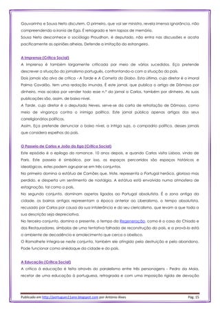 Publicado em http://portugues11ano.blogspot.com por António Alves Pág. 15
Gouvarinho e Sousa Neto discutem. O primeiro, que vai ser ministro, revela imensa ignorância, não
compreendendo a ironia de Ega. É retrogrado e tem lapsos de memória.
Sousa Neto desconhece o sociólogo Proudhon, é deputado, não entra nas discussões e acata
pacificamente as opiniões alheias. Defende a imitação do estrangeiro.
A Imprensa (Crítica Social)
A Imprensa é também largamente criticada por meio de vários sucedidos. Eça pretende
descrever a situação do jornalismo português, confrontando-a com a situação do país.
Dois jornais são alvo de crítica - A Tarde e A Corneta do Diabo. Esta última, cujo diretor é o imoral
Palma Cavalão, tem uma redação imunda. É este jornal, que publica o artigo de Dâmaso por
dinheiro, mas acaba por vender todo esse n.º do jornal a Carlos, também por dinheiro. As suas
publicações são, assim, de baixo nível.
A Tarde, cujo diretor é o deputado Neves, serve-se da carta de retratação de Dâmaso, como
meio de vingança contra o inimigo político. Este jornal pública apenas artigos dos seus
correligionários políticos.
Assim, Eça pretende denunciar o baixo nível, a intriga suja, o compadrio político, desses jornais
que considera espelhos do país.
O Passeio de Carlos e João da Ega (Crítica Social)
Este episódio é o epílogo do romance. 10 anos depois, e quando Carlos visita Lisboa, vindo de
Paris. Este passeio é simbólico, por isso, os espaços percorridos são espaços históricos e
ideológicos, estes podem agrupar-se em três conjuntos.
No primeiro domina a estátua de Camões que, triste, representa o Portugal heróico, glorioso mas
perdido, e desperta um sentimento de nostalgia. A estátua está envolvida numa atmosfera de
estagnação, tal como o país.
No segundo conjunto, dominam aspetos ligados ao Portugal absolutista. É a zona antiga da
cidade, os bairros antigos representam a época anterior ao Liberalismo, o tempo absolutista,
recusado por Carlos por causa da sua intolerância e do seu clericalismo, que levam a que toda a
sua descrição seja depreciativa.
No terceiro conjunto, domina o presente, o tempo da Regeneração, como é o caso do Chiado e
dos Restauradores, símbolos de uma tentativa falhada de reconstrução do país, e a prová-lo está
o ambiente de decadência e amolecimento que cerca o obelisco.
O Ramalhete integra-se neste conjunto, também ele atingido pela destruição e pelo abandono.
Pode funcionar como sinédoque da cidade e do país.
A Educação (Crítica Social)
A crítica à educação é feita através do paralelismo entre três personagens - Pedro da Maia,
recetor de uma educação à portuguesa, retrograda e com uma imposição rígida de devoção
 