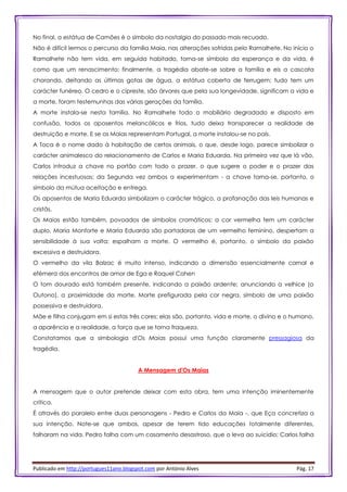 Publicado em http://portugues11ano.blogspot.com por António Alves Pág. 17
No final, a estátua de Camões é o símbolo da nostalgia do passado mais recuado.
Não é difícil lermos o percurso da família Maia, nas alterações sofridas pelo Ramalhete. No início o
Ramalhete não tem vida, em seguida habitado, torna-se símbolo da esperança e da vida, é
como que um renascimento; finalmente, a tragédia abate-se sobre a família e eis a cascata
chorando, deitando as últimas gotas de água, a estátua coberta de ferrugem; tudo tem um
carácter funéreo. O cedro e o cipreste, são árvores que pela sua longevidade, significam a vida e
a morte, foram testemunhas das várias gerações da família.
A morte instala-se nesta família. No Ramalhete todo o mobiliário degradado e disposto em
confusão, todos os aposentos melancólicos e frios, tudo deixa transparecer a realidade de
destruição e morte. E se os Maias representam Portugal, a morte instalou-se no país.
A Toca é o nome dado à habitação de certos animais, o que, desde logo, parece simbolizar o
carácter animalesco do relacionamento de Carlos e Maria Eduarda. Na primeira vez que lá vão,
Carlos introduz a chave no portão com todo o prazer, o que sugere o poder e o prazer das
relações incestuosas; da Segunda vez ambos a experimentam - a chave torna-se, portanto, o
símbolo da mútua aceitação e entrega.
Os aposentos de Maria Eduarda simbolizam o carácter trágico, a profanação das leis humanas e
cristãs.
Os Maias estão também, povoados de símbolos cromáticos: a cor vermelha tem um carácter
duplo, Maria Monforte e Maria Eduarda são portadoras de um vermelho feminino, despertam a
sensibilidade à sua volta; espalham a morte. O vermelho é, portanto, o símbolo da paixão
excessiva e destruidora.
O vermelho da vila Balzac é muito intenso, indicando a dimensão essencialmente carnal e
efémera dos encontros de amor de Ega e Raquel Cohen
O tom dourado está também presente, indicando a paixão ardente; anunciando a velhice (o
Outono), a proximidade da morte. Morte prefigurada pela cor negra, símbolo de uma paixão
possessiva e destruidora.
Mãe e filha conjugam em si estas três cores: elas são, portanto, vida e morte, o divino e o humano,
a aparência e a realidade, a força que se torna fraqueza.
Constatamos que a simbologia d'Os Maias possui uma função claramente pressagiosa da
tragédia.
A Mensagem d'Os Maias
A mensagem que o autor pretende deixar com esta obra, tem uma intenção iminentemente
crítica.
É através do paralelo entre duas personagens - Pedro e Carlos da Maia -, que Eça concretiza a
sua intenção. Note-se que ambos, apesar de terem tido educações totalmente diferentes,
falharam na vida. Pedro falha com um casamento desastroso, que o leva ao suicídio; Carlos falha
 