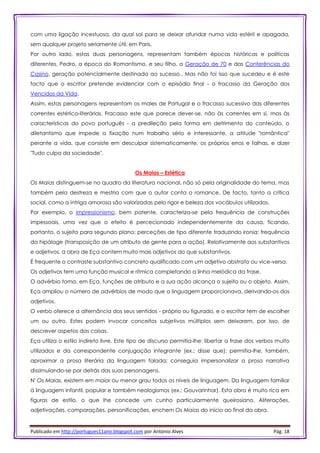Publicado em http://portugues11ano.blogspot.com por António Alves Pág. 18
com uma ligação incestuosa, da qual sai para se deixar afundar numa vida estéril e apagada,
sem qualquer projeto seriamente útil, em Paris.
Por outro lado, estas duas personagens, representam também épocas históricas e políticas
diferentes. Pedro, a época do Romantismo, e seu filho, a Geração de 70 e das Conferências do
Casino, geração potencialmente destinada ao sucesso.. Mas não foi isso que sucedeu e é este
facto que o escritor pretende evidenciar com o episódio final - o fracasso da Geração dos
Vencidos da Vida.
Assim, estas personagens representam os males de Portugal e o fracasso sucessivo das diferentes
correntes estético-literárias. Fracasso este que parece dever-se, não às correntes em si, mas às
características do povo português - a predileção pela forma em detrimento do conteúdo, o
diletantismo que impede a fixação num trabalho sério e interessante, a atitude "romântica"
perante a vida, que consiste em desculpar sistematicamente, os próprios erros e falhas, e dizer
"Tudo culpa da sociedade".
Os Maias – Estética
Os Maias distinguem-se no quadro da literatura nacional, não só pela originalidade do tema, mas
também pela destreza e mestria com que o autor conta o romance. De facto, tanto a crítica
social, como a intriga amorosa são valorizadas pelo rigor e beleza dos vocábulos utilizados.
Por exemplo, o impressionismo, bem patente, caracteriza-se pela frequência de construções
impessoais, uma vez que o efeito é percecionado independentemente da causa, ficando,
portanto, o sujeito para segundo plano; perceções de tipo diferente traduzindo ironia; frequência
da hipálage (transposição de um atributo de gente para a ação). Relativamente aos substantivos
e adjetivos, a obra de Eça contem muito mais adjetivos do que substantivos.
É frequente o contraste substantivo concreto qualificado com um adjetivo abstrato ou vice-versa.
Os adjetivos tem uma função musical e rítmica completando a linha melódica da frase.
O advérbio toma, em Eça, funções de atributo e a sua ação alcança o sujeito ou o objeto. Assim,
Eça ampliou o número de advérbios de modo que a linguagem proporcionava, derivando-os dos
adjetivos.
O verbo oferece a alternância dos seus sentidos - próprio ou figurado, e o escritor tem de escolher
um ou outro. Estes podem invocar conceitos subjetivos múltiplos sem deixarem, por isso, de
descrever aspetos das coisas.
Eça utiliza o estilo indireto livre. Este tipo de discurso permitia-lhe: libertar a frase dos verbos muito
utilizados e da correspondente conjugação integrante (ex.: disse que); permitia-lhe, também,
aproximar a prosa literária da linguagem falada; conseguia impersonalizar a prosa narrativa
dissimulando-se por detrás das suas personagens.
N' Os Maias, existem em maior ou menor grau todos os níveis de linguagem. Da linguagem familiar
à linguagem infantil, popular e também neologismos (ex.: Gouvarinhar). Esta obra é muito rica em
figuras de estilo, o que lhe concede um cunho particularmente queirosiano. Aliterações,
adjetivações, comparações, personificações, enchem Os Maias do início ao final da obra.
 