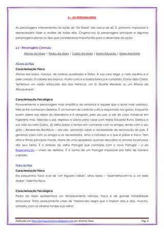 Publicado em http://portugues11ano.blogspot.com por António Alves Pág. 4
2 – AS PERSONAGENS
As personagens intervenientes na ação de "Os Maias" são cerca de 60. É, portanto, impossível e
desnecessário fazer a análise de todas elas. Cingimo-nos às personagens principais e algumas
personagens planas ou tipo que consideramos importantes para o desenrolar da ação.
2.1 - Personagens Centrais:
Afonso da Maia | Pedro da Maia | Carlos da Maia | Maria Eduarda | Maria Monforte
Afonso da Maia
Caracterização Física
Afonso era baixo, maciço, de ombros quadrados e fortes. A sua cara larga, o nariz aquilino e a
pele corada. O cabelo era branco, muito curto e a barba branca e comprida. Como dizia Carlos:
"lembrava um varão esforçado das idas heróicas, um D. Duarte Meneses ou um Afonso de
Albuquerque".
Caracterização Psicológica
Provavelmente o personagem mais simpático do romance e aquele que o autor mais valorizou.
Não se lhe conhecem defeitos. É um homem de carácter culto e requintado nos gostos. Enquanto
jovem adere aos ideais do Liberalismo e é obrigado, pelo seu pai, a sair de casa; instala-se em
Inglaterra mas, falecido o pai, regressa a Lisboa para casar com Maria Eduarda Runa. Dedica a
sua vida ao neto Carlos. Já velho passa o tempo em conversas com os amigos, lendo com o seu
gato – Reverendo Bonifácio – aos pés, opinando sobre a necessidade de renovação do país. É
generoso para com os amigos e os necessitados. Ama a natureza e o que é pobre e fraco. Tem
altos e firmes princípios morais. Morre de uma apoplexia, quando descobre os amores incestuosos
dos seus netos. É o símbolo do velho Portugal que contrasta com o novo Portugal – o da
Regeneração – cheio de defeitos. É o sonho de um Portugal impossível por falta de homens
capazes.
Pedro da Maia
Caracterização Física
Era pequenino, face oval de "um trigueiro cálido", olhos belos – "assemelhavam-no a um belo
árabe". Valentia física.
Caracterização Psicológica
Pedro da Maia apresentava um temperamento nervoso, fraco e de grande instabilidade
emocional. Tinha assiduamente crises de "melancolia negra que o traziam dias e dias, murcho,
amarelo, com as olheiras fundas e já velho".
 