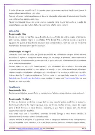 Publicado em http://portugues11ano.blogspot.com por António Alves Pág. 5
O autor dá grande importância à vinculação desta personagem ao ramo familiar dos Runa e à
sua semelhança psicológica com estes.
Pedro é vítima do meio baixo lisboeta e de uma educação retrograda. O seu único sentimento
vivo e intenso fora a paixão pela mãe.
Apesar da robustez física é de uma enorme cobardia moral (como demonstra a reação do
suicídio face à fuga da mulher). Falha no casamento e falha como homem.
Carlos da Maia
Caracterização Física
Carlos era um belo e magnífico rapaz. Era alto, bem constituído, de ombros largos, olhos negros,
pele branca, cabelos negros e ondulados. Tinha barba fina, castanha escura, pequena e
aguçada no queixo. O bigode era arqueado aos cantos da boca. Com diz Eça, ele tinha uma
fisionomia de "belo cavaleiro da Renascença".
Caracterização Psicológica
Carlos era culto, bem educado, de gostos requintados. Ao contrário do seu pai, é fruto de uma
educação à Inglesa. É corajoso e frontal. Amigo do seu amigo e generoso. Destaca-se na sua
personalidade o cosmopolitismo, a sensualidade, o gosto pelo luxo, e diletantismo (incapacidade
de se fixar num projeto sério).
Todavia, apesar da educação, Carlos fracassou. Não foi devido a esta mas falhou, em parte, por
causa do meio onde se instalou – uma sociedade parasita, ociosa, fútil e sem estímulos e também
devido a aspetos hereditários – a fraqueza e a cobardia do pai, o egoísmo, o futilidade e o espírito
boémio da mãe. Eça quis personificar em Carlos a idade da sua juventude, a que fez a questão
Coimbrã e as Conferências do Casino e que acabou no grupo dos Vencidos da Vida, de que
Carlos é um bom exemplo.
Maria Monforte
Caracterização Física
É extremamente bela e sensual. Tinha os cabelos loiros, "a testa curta e clássica, o colo ebúrneo".
Caracterização Psicológica
É vítima da literatura romântica e daqui deriva o seu carácter pobre, excêntrico e excessivo.
Costumavam chamar-lhe negreira porque o seu pai levara, noutros tempos, cargas de negros
para o Brasil, Havana e Nova Orleans. Apaixonou-se por Pedro e casou com ele. Desse
casamento nasceram dois filhos.
Mais tarde foge com o napolitano, Tancredo, levando consigo a filha, Maria Eduarda, e
abandonando o marido e o filho - Carlos Eduardo.
Leviana e imoral, é, em parte, a culpada de todas as desgraças da família Maia. Fê-lo por amor,
não por maldade. Morto Tancredo, num duelo, leva uma vida dissipada e morre quase na miséria.
 