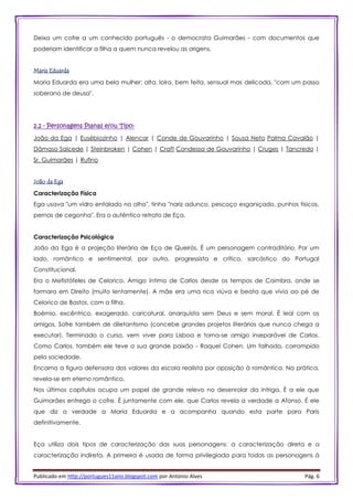 Publicado em http://portugues11ano.blogspot.com por António Alves Pág. 6
Deixa um cofre a um conhecido português - o democrata Guimarães - com documentos que
poderiam identificar a filha a quem nunca revelou as origens.
Maria Eduarda
Maria Eduarda era uma bela mulher: alta, loira, bem feita, sensual mas delicada, "com um passo
soberano de deusa".
2.2 - Personagens Planas e/ou Tipo:
João da Ega | Eusébiozinho | Alencar | Conde de Gouvarinho | Sousa Neto Palma Cavalão |
Dâmaso Salcede | Steinbroken | Cohen | Craft Condessa de Gouvarinho | Cruges | Tancredo |
Sr. Guimarães | Rufino
João da Ega
Caracterização Física
Ega usava "um vidro entalado no olho", tinha "nariz adunco, pescoço esganiçado, punhos tísicos,
pernas de cegonha". Era o autêntico retrato de Eça.
Caracterização Psicológica
João da Ega é a projeção literária de Eça de Queirós. É um personagem contraditório. Por um
lado, romântico e sentimental, por outro, progressista e crítico, sarcástico do Portugal
Constitucional.
Era o Mefistófeles de Celorico. Amigo íntimo de Carlos desde os tempos de Coimbra, onde se
formara em Direito (muito lentamente). A mãe era uma rica viúva e beata que vivia ao pé de
Celorico de Bastos, com a filha.
Boémio, excêntrico, exagerado, caricatural, anarquista sem Deus e sem moral. É leal com os
amigos. Sofre também de diletantismo (concebe grandes projetos literários que nunca chega a
executar). Terminado o curso, vem viver para Lisboa e torna-se amigo inseparável de Carlos.
Como Carlos, também ele teve a sua grande paixão - Raquel Cohen. Um falhado, corrompido
pela sociedade.
Encarna a figura defensora dos valores da escola realista por oposição à romântica. Na prática,
revela-se em eterno romântico.
Nos últimos capítulos ocupa um papel de grande relevo no desenrolar da intriga. É a ele que
Guimarães entrega o cofre. É juntamente com ele, que Carlos revela a verdade a Afonso. É ele
que diz a verdade a Maria Eduarda e a acompanha quando esta parte para Paris
definitivamente.
Eça utiliza dois tipos de caracterização das suas personagens: a caracterização direta e a
caracterização indireta. A primeira é usada de forma privilegiada para todas as personagens à
 