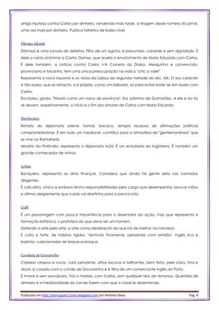 Publicado em http://portugues11ano.blogspot.com por António Alves Pág. 8
artigo injurioso contra Carlos por dinheiro, vendendo mais tarde, a tiragem desse número do jornal,
uma vez mais por dinheiro. Publica folhetins de baixo nível.
Dâmaso Salcede
Dâmaso é uma súmula de defeitos. Filho de um agiota, é presumido, cobarde e sem dignidade. É
dele a carta anónima a Castro Gomes, que revela o envolvimento de Maria Eduarda com Carlos.
É dele também, a notícia contra Carlos n'A Corneta do Diabo. Mesquinho e convencido,
provinciano e tacanho, tem uma única preocupação na vida o "chic a valer"
Representa o novo riquismo e os vícios da Lisboa da segunda metade do séc. XIX. O seu carácter
é tão baixo, que se retracta, a si próprio, como um bêbado, só para evitar bater-se em duelo com
Carlos.
Era baixo, gordo, "frisado como um noivo de província". Era sobrinho de Guimarães. A ele e ao tio
se devem, respetivamente, o início e o fim dos amores de Carlos com Maria Eduarda.
Steinbroken
Retrato do diplomata solene, formal, bacoco, sempre receoso de afirmações políticas
comprometedoras. É em tudo um medíocre, contribui para a atmosfera de "gentlemanliness" que
se vive no Ramalhete.
Ministro da Finlândia, representa o diplomata inútil. É um entusiasta da Inglaterra. É também um
grande conhecedor de vinhos.
Cohen
Banqueiro, representa as altas finanças. Considera que ainda há gente séria nas camadas
dirigentes.
É calculista, cínico e embora tenha responsabilidades pelo cargo que desempenha, lava as mãos
e afirma alegremente que o país vai direitinho para a banca rota.
Craft
É um personagem com pouca importância para o desenrolar da ação, mas que representa a
formação britânica, o protótipo do que deve ser um homem.
Defende a arte pela arte, a arte como idealização do que há de melhor na natureza.
É culto e forte, de hábitos rígidos, "sentindo finamente, pensando com retidão". Inglês rico e
boémio, colecionador de brique-a-braque.
Condessa de Gouvarinho
Cabelos crespos e ruivos, nariz petulante, olhos escuros e brilhantes, bem feita, pele clara, fina e
doce; é casada com o conde de Gouvarinho e é filha de um comerciante inglês do Porto.
É imoral e sem escrúpulos. Traí o marido, com Carlos, sem qualquer tipo de remorsos. Questões de
dinheiro e a mediocridade do conde fazem com que o casal se desentenda.
 