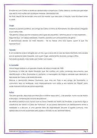 Publicado em http://portugues11ano.blogspot.com por António Alves Pág. 9
Envolve-se com Carlos e revela-se apaixonada e impetuosa. Carlos deixa-a, acaba por perceber
que ela é uma mulher sem qualquer interesse, demasiado fútil.
No final, depois de ter levado uma sova do marido, que descobriu a traição, tudo fica bem entre
o casal.
Cruges
Maestro e pianista patético, era amigo de Carlos e íntimo do Ramalhete. Era demasiado chegado
à sua velha mãe.
"De grenha crespa que lhe ondulava até à gola do jaquetão", "olhinhos piscos" e nariz espetado.
Segundo Eça, "um diabo adoidado, maestro, pianista com uma pontinha de génio".
É desmotivado devido ao meio lisboeta - "Se eu fizesse uma boa ópera, quem é que ma
representava".
Tancredo
É um incidente onde é atingido por um tiro, que o leva até à casa de Maria Monforte. Esta acaba
por se apaixonar pelo hóspede, com quem foge, subitamente, levando consigo a filha.
Tancredo acabará, mais tarde, por morrer num duelo.
Sr. Guimarães
Usava largas barbas e um grande chapéu de abas à moda de 1830.
Conheceu a mãe de Maria Eduarda, que lhe confiou um cofre contendo documentos que
identificavam a filha. Guimarães é, portanto, o mensageiro da trágica verdade que destruirá a
felicidade de Carlos e de Maria Eduarda.
Dizia-se o democrata Mesieur Guimaran, que vivia em Paris e era amigo de Gambetta, o
comunista. Mas na realidade, vivia miseravelmente num sótão e era redator do "Rapel", para
onde traduzia notícias de jornais espanhóis.
Rufino
"De pera grande, deputado por Monção e sublime nessa arte (...) de arranjar, numa voz de teatro
e de papo, combinações sonoras de palavras".
De retórica balofa e oca, faz-se ouvir no Sarau Literário do Teatro da Trindade, o que levou Ega a
classificá-lo de "besta" e Carlos de "horroroso". A sua poesia demonstra um desfasamento entre a
realidade e o discurso, e uma grande falta de originalidade (recorre a lugares comuns), mas
apesar disso é muito aclamado pelo público, tocado no seu sentimentalismo.
 