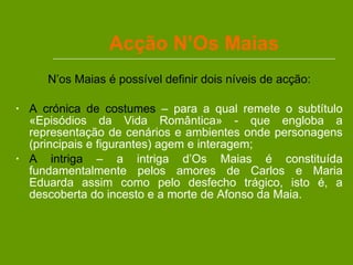 Acção N’Os Maias N’os Maias é possível definir dois níveis de acção: A crónica de costumes  – para a qual remete o subtítulo «Episódios da Vida Romântica» - que engloba a representação de cenários e ambientes onde personagens (principais e figurantes) agem e interagem; A intriga  – a intriga d’Os Maias é constituída fundamentalmente pelos amores de Carlos e Maria Eduarda assim como pelo desfecho trágico, isto é, a descoberta do incesto e a morte de Afonso da Maia.  