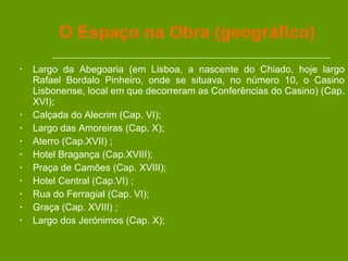 O Espaço na Obra (geográfico) Largo da Abegoaria (em Lisboa, a nascente do Chiado, hoje largo Rafael Bordalo Pinheiro, onde se situava, no número 10, o Casino Lisbonense, local em que decorreram as Conferências do Casino) (Cap. XVI); Calçada do Alecrim (Cap. VI); Largo das Amoreiras (Cap. X);  Aterro (Cap.XVII) ; Hotel Bragança (Cap.XVIII); Praça de Camões (Cap. XVIII); Hotel Central (Cap.VI) ; Rua do Ferragial (Cap. VI); Graça (Cap. XVIII) ; Largo dos Jerónimos (Cap. X); 