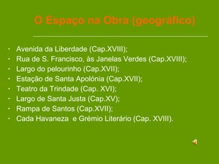 O Espaço na Obra (geográfico) Avenida da Liberdade (Cap.XVIII); Rua de S. Francisco, às Janelas Verdes (Cap.XVIII); Largo do pelourinho (Cap.XVII); Estação de Santa Apolónia (Cap.XVII); Teatro da Trindade (Cap. XVI); Largo de Santa Justa (Cap.XV); Rampa de Santos (Cap.XVII); Cada Havaneza  e Grémio Literário (Cap. XVIII). 